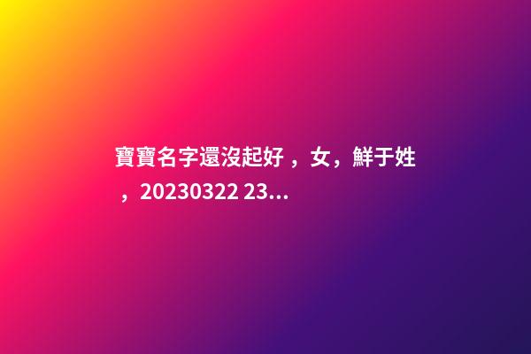 寶寶名字還沒起好，女，鮮于姓，2023.03.22 23:46要八字！